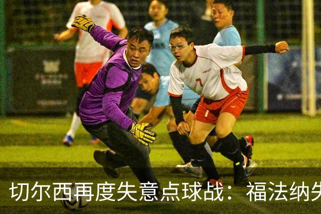 切尔西再度失意点球战：福法纳失误致命，利物浦替补成英雄